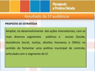 Resultado da 1ª audiência
Ampliar, no desenvolvimento das ações intersetoriais, com os
mais diversos segmentos públicos e sociais (Saúde,
Assistência Social, Justiça, direitos Humanos e ONGs) no
sentido de fomentar uma política municipal de controle,
articulada com o segmento de EI.
PROPOSTA DE ESTRATÉGIA
 