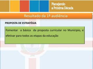 Resultado da 1ª audiência
Fomentar a básica da proposta curricular no Munícipio, e
efetivar para todos as etapas da educação
PROPOSTA DE ESTRATÉGIA
 