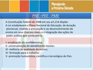 PNE –PEE - PME
A Constituição Federal de 1988 em seu art.214 dispõe:
A Lei estabelecerá o Plano Nacional de Educação, de duração
plurianual, visando a articulação e ao desenvolvimento do
ensino em seus diversos níveis e à integração das ações do
poder público que conduzam à:
I- erradicação do analfabetismo;
II- universalização do atendimento escolar;
III- melhoria da qualidade do ensino;
IV- formação para o trabalho;
V- promoção humanística, científica e tecnológica do País.
 