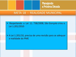 META 18 - REALIDADE MUNICIPAL
 Respeitando a Lei 11. 738/2008, São Gonçalo criou a
Lei 1.201/2010
A Lei 1.201/10, precisa de uma revisão para se adequar
a realidade do PME
 