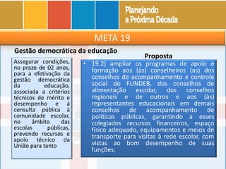 META 19
Gestão democrática da educação
Assegurar condições,
no prazo de 02 anos,
para a efetivação da
gestão democrática
da educação,
associada a critérios
técnicos de mérito e
desempenho e à
consulta pública à
comunidade escolar,
no âmbito das
escolas públicas,
prevendo recursos e
apoio técnico da
União para tanto
Proposta
• 19.2) ampliar os programas de apoio e
formação aos (às) conselheiros (as) dos
conselhos de acompanhamento e controle
social do FUNDEB, dos conselhos de
alimentação escolar, dos conselhos
regionais e de outros e aos (às)
representantes educacionais em demais
conselhos de acompanhamento de
políticas públicas, garantindo a esses
colegiados recursos financeiros, espaço
físico adequado, equipamentos e meios de
transporte para visitas à rede escolar, com
vistas ao bom desempenho de suas
funções;
 