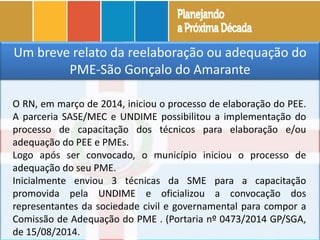 Um breve relato da reelaboração ou adequação do
PME-São Gonçalo do Amarante
O RN, em março de 2014, iniciou o processo de elaboração do PEE.
A parceria SASE/MEC e UNDIME possibilitou a implementação do
processo de capacitação dos técnicos para elaboração e/ou
adequação do PEE e PMEs.
Logo após ser convocado, o município iniciou o processo de
adequação do seu PME.
Inicialmente enviou 3 técnicas da SME para a capacitação
promovida pela UNDIME e oficializou a convocação dos
representantes da sociedade civil e governamental para compor a
Comissão de Adequação do PME . (Portaria nº 0473/2014 GP/SGA,
de 15/08/2014.
 