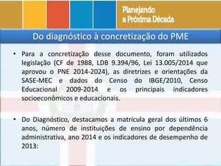 • Para a concretização desse documento, foram utilizados
legislação (CF de 1988, LDB 9.394/96, Lei 13.005/2014 que
aprovou o PNE 2014-2024), as diretrizes e orientações da
SASE-MEC e dados do Censo do IBGE/2010, Censo
Educacional 2009-2014 e os principais indicadores
socioeconômicos e educacionais.
• Do Diagnóstico, destacamos a matrícula geral dos últimos 6
anos, número de instituições de ensino por dependência
administrativa, ano 2014 e os indicadores de desempenho de
2013:
Do diagnóstico à concretização do PME
 