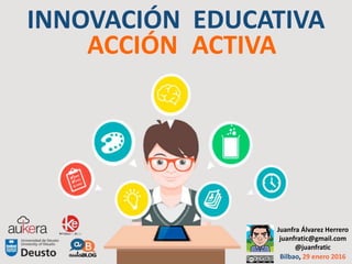 INNOVACIÓN EDUCATIVA
ACCIÓN ACTIVA
Juanfra Álvarez Herrero
juanfratic@gmail.com
@juanfratic
Bilbao, 29 enero 2016
 