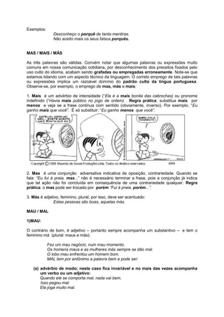 Exemplos:
               Desconheço o porquê de tanta mentiras.
               Não aceito mais os seus falsos porquês.


MAS / MAIS / MÁS

As três palavras são válidas. Convém notar que algumas palavras ou expressões muito
comuns em nossa comunicação cotidiana, por desconhecimento dos preceitos fixados pelo
uso culto do idioma, acabam sendo grafadas ou empregadas erroneamente. Note-se que
estamos lidando com um aspecto técnico da linguagem. O correto emprego de tais palavras
ou expressões implica um razoável domínio do padrão culto da língua portuguesa.
Observe-se, por exemplo, o emprego de mas, más e mais:

1. Mais é um advérbio de intensidade (“Ela é a mais bonita das cabrochas) ou pronome
indefinido (“Havia mais público no jogo de ontem) . Regra prática: substitua mais por
menos e veja se a frase continua com sentido (obviamente, inverso). Por exemplo: “Eu
ganho mais que você”. É só substituir: “Eu ganho menos que você”.




2. Mas é uma conjunção adversativa indicativa de oposição, contrariedade. Quando se
fala: “Eu fui à praia, mas...” não é necessário terminar a frase, pois a conjunção já indica
que tal ação não foi concluída em consequência de uma contrariedade qualquer. Regra
prática: o mas pode ser trocado por porém “Fui à praia, porém...”.

3. Más é adjetivo, feminino, plural, por isso, deve ser acentuado:
              Estas pessoas são boas, aquelas más.

MAU / MAL

1)MAU:

O contrário de bom, é adjetivo – portanto sempre acompanha um substantivo – e tem o
feminino má (plural: maus e más):

            Fez um mau negócio, num mau momento.
            Os homens maus e as mulheres más sempre se dão mal.
            O lobo mau enfrentou um homem bom.
            MAL tem por antônimo a palavra bem e pode ser:

   (a) advérbio de modo; neste caso fica invariável e no mais das vezes acompanha
       um verbo ou um adjetivo:
       Quando ele se comporta mal, nada vai bem.
       Isso pegou mal.
       Ela joga muito mal.
 