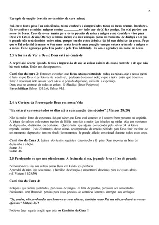 2
Exemplo de oração descrita no caminho da cura acima:
Pai, eu te louvo pela Tua onisciência, tu me conheces e compreendes todos os meus dramas interiores.
Eu te confesso as minha mágoas contra ..................por tudo que ele(a) fez comigo. Eu o(a) perdoo em
nome de Jesus. Considero-me morto para estes pecados de raiva e mágoa e me considero vivo para
Deus em Cristo Jesus. Ofereço a minha mente e o meu coração como instrumento de Justiça e sei que
o pecado não terá domínio sobre mim, porque eu não estoudebaixo da lei mas debaixo da graça. Peço
que o Pai celestial derrame o Seu amor nesta área do meu coração em que estava reinando a mágoa e
a raiva. Eu te agradeço pelo Teu poder e pela Tua fidelidade. Eu oro e agradeço no nome de Jesus.
2.3 A forma de Ver a Deus: Deus está no controle
A depressão ocorre quando temos a impressão de que as coisas saíram do nosso controle e de que não
há mais saída. Então nos desesperamos.
Caminho da cura 2: Entender e confiar que Deus está no controlede todas as coisas, que a nossa mente
é finita e que Deus é perfeitamente confiável, podemos descansar nele; e que a única coisa que devemos
fazer é descansar nele.Assim você alivia o peso da depressão, alimenta a esperança.
Deus está no controle de todas as coisas: El-Shaddai (Todo-Poderoso)
Bases bíblicas:Salmo 135:5,6; Salmo 91:1.
2.4 A Certeza da Presençade Deus em nossa Vida
“Eu estarei convosco todos os dias até a consumação dos séculos” ( Mateus 28:20)
Não há maior fonte de esperança do que saber que Deus está conosco e é socorro bem presente na angústia.
A leitura de salmos e de outros trechos da Bíblia tem sido a maior das bênçãos na minha vida em momentos
de depressão, abatimento ou desânimo. Quero listar aqui alguns começando pelo salmo 34. A leitura
repetida durante 10 ou 20 minutos deste salmo, acompanhado de oração pedindo para Deus tirar me tirar de
um momento depressivo tem me tirado de momentos de grande aflição emocional durante todos esses anos.
Caminho da Cura 3: Leitura dos textos seguintes com oração e fé para Deus socorrer na hora de
depressão e aflição.
Salmo 34
Salmo 46
2.5 Perdoando os que nos ofenderam: A faxina da alma, jogando fora o lixo do pecado.
Perdoando-vos uns aos outros como Deus em Cristo vos perdoou.
Aprendei de mim que sou manso e humilde de coração e encontrarei descanso para as vossas almas
(cf. Mateus 11:28:30)
Caminho da Cura 4:
Relações que foram quebradas, por causa de mágoa, de falta de perdão, precisam ser consertadas.
Precisamos orar liberando perdão para estas pessoas, do contrário seremos entregue aos verdugos:
“Se, porém, não perdoardes aos homens as suas ofensas, também vosso Pai vos não perdoará as vossas
ofensas.” Mateus 6:15
Pode-se fazer aquela oração que está no Caminho da Cura 1
 