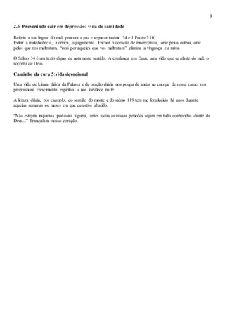 3
2.6 Prevenindo cair em depressão: vida de santidade
Refreia a tua língua do mal, procura a paz e segue-a (salmo 34 e 1 Pedro 3:10)
Evitar a maledicência, a crítica, o julgamento. Encher o coração de misericórdia, orar pelos outros, orar
pelos que nos maltratam. “orai por aqueles que vos maltratam” elimina a vingança e a raiva.
O Salmo 34 é um texto digno de nota neste sentido. A confiança em Deus, uma vida que se afaste do mal, o
socorro de Deus.
Caminho da cura 5:vida devocional
Uma vida de leitura diária da Palavra e de oração diária nos poupa de andar na energia de nossa carne, nos
proporciona crescimento espiritual e nos fortalece na fé.
A leitura diária, por exemplo, do sermão do monte e do salmo 119 tem me fortalecido há anos durante
aquelas semanas ou meses em que eu estive abatido.
“Não estejais inquietos por coisa alguma, antes todas as vossas petições sejam em tudo conhecidas diante de
Deus...” Tranquiliza nosso coração.
 