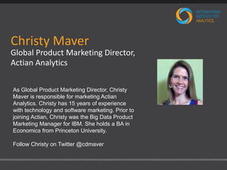 Christy Maver 
Global Product Marketing Director, 
Actian Analytics 
As Global Product Marketing Director, Christy 
Maver is responsible for marketing Actian 
Analytics. Christy has 15 years of experience 
with technology and software marketing. Prior to 
joining Actian, Christy was the Big Data Product 
Marketing Manager for IBM. She holds a BA in 
Economics from Princeton University. 
Follow Christy on Twitter @cdmaver 
 