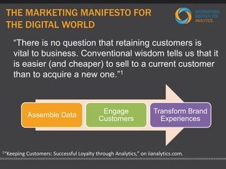 THE MARKETING MANIFESTO FOR 
THE DIGITAL WORLD 
“There is no question that retaining customers is 
vital to business. Conventional wisdom tells us that it 
is easier (and cheaper) to sell to a current customer 
than to acquire a new one.”1 
Assemble Data 
Engage 
Customers 
Transform Brand 
Experiences 
1“Keeping Customers: Successful Loyalty through Analytics,” on iianalytics.com. 
 