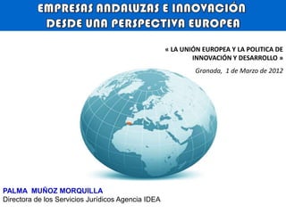« LA UNIÓN EUROPEA Y LA POLITICA DE
                                                            INNOVACIÓN Y DESARROLLO »
                                                            Granada, 1 de Marzo de 2012




PALMA MUÑOZ MORQUILLA
Directora de los Servicios Jurídicos Agencia IDEA
 