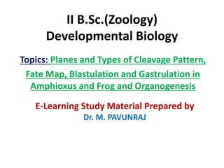II B.Sc.(Zoology)
Developmental Biology
Topics: Planes and Types of Cleavage Pattern,
Fate Map, Blastulation and Gastrulation in
Amphioxus and Frog and Organogenesis
E-Learning Study Material Prepared by
Dr. M. PAVUNRAJ
 