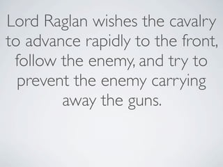 Lord Raglan wishes the cavalry
to advance rapidly to the front,
 follow the enemy, and try to
  prevent the enemy carrying
        away the guns.
 