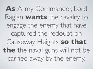 As Army Commander, Lord
 Raglan wants the cavalry to
 engage the enemy that have
   captured the redoubt on
 Causeway Heights so that
the the naval guns will not be
  carried away by the enemy.
 