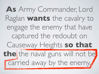 As Army Commander, Lord
 Raglan wants the cavalry to
 engage the enemy that have
   captured the redoubt on
 Causeway Heights so that
the the naval guns will not be
  carried away by the enemy.
 