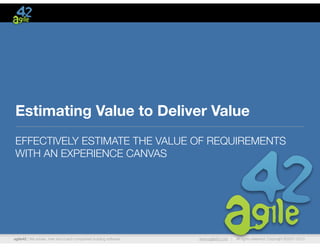agile42 | We advise, train and coach companies building software www.agile42.com | All rights reserved. Copyright ©2007-2013
Estimating Value to Deliver Value
EFFECTIVELY ESTIMATE THE VALUE OF REQUIREMENTS
WITH AN EXPERIENCE CANVAS
 