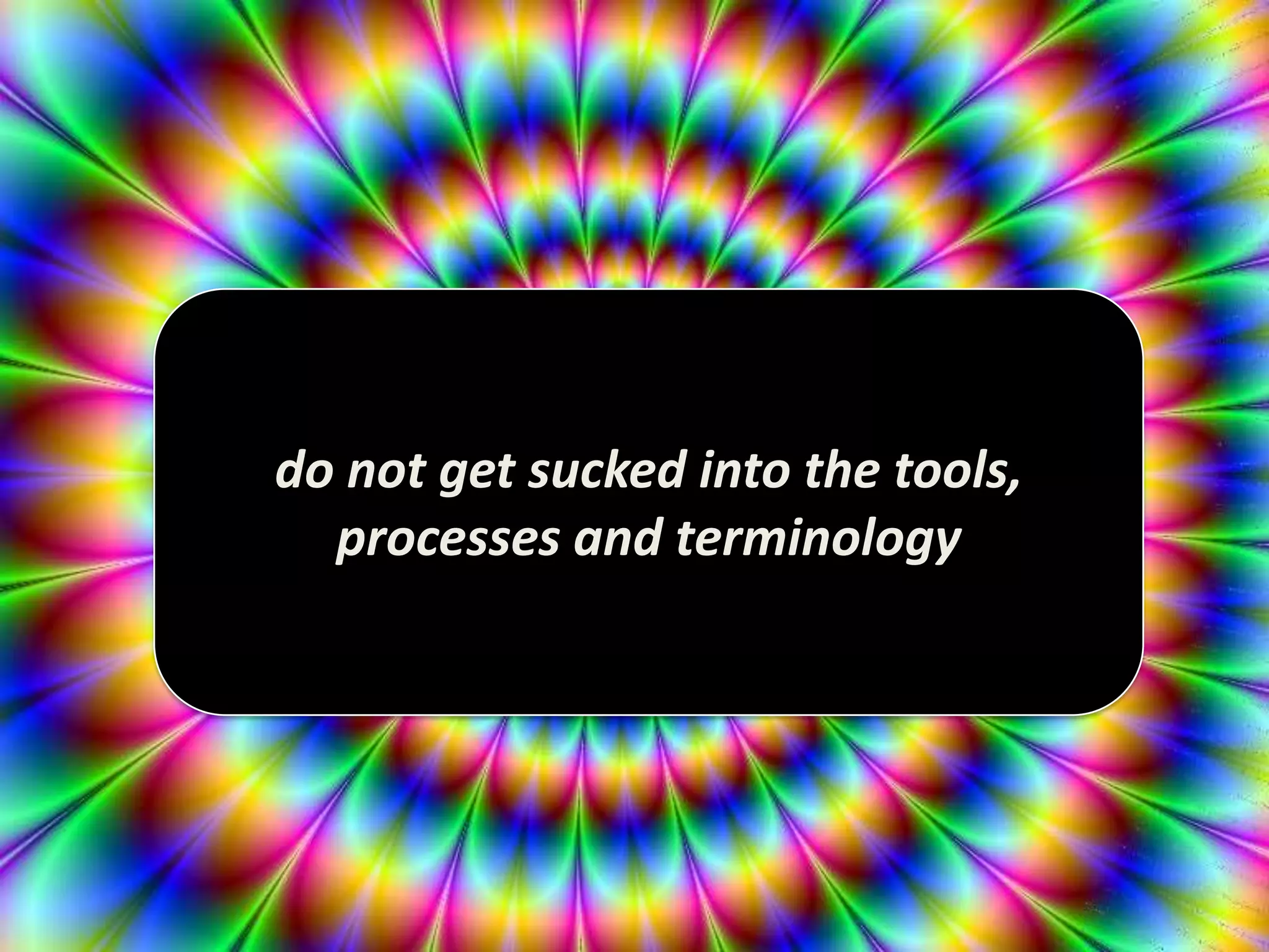 do not get sucked into the tools,
processes and terminology
 