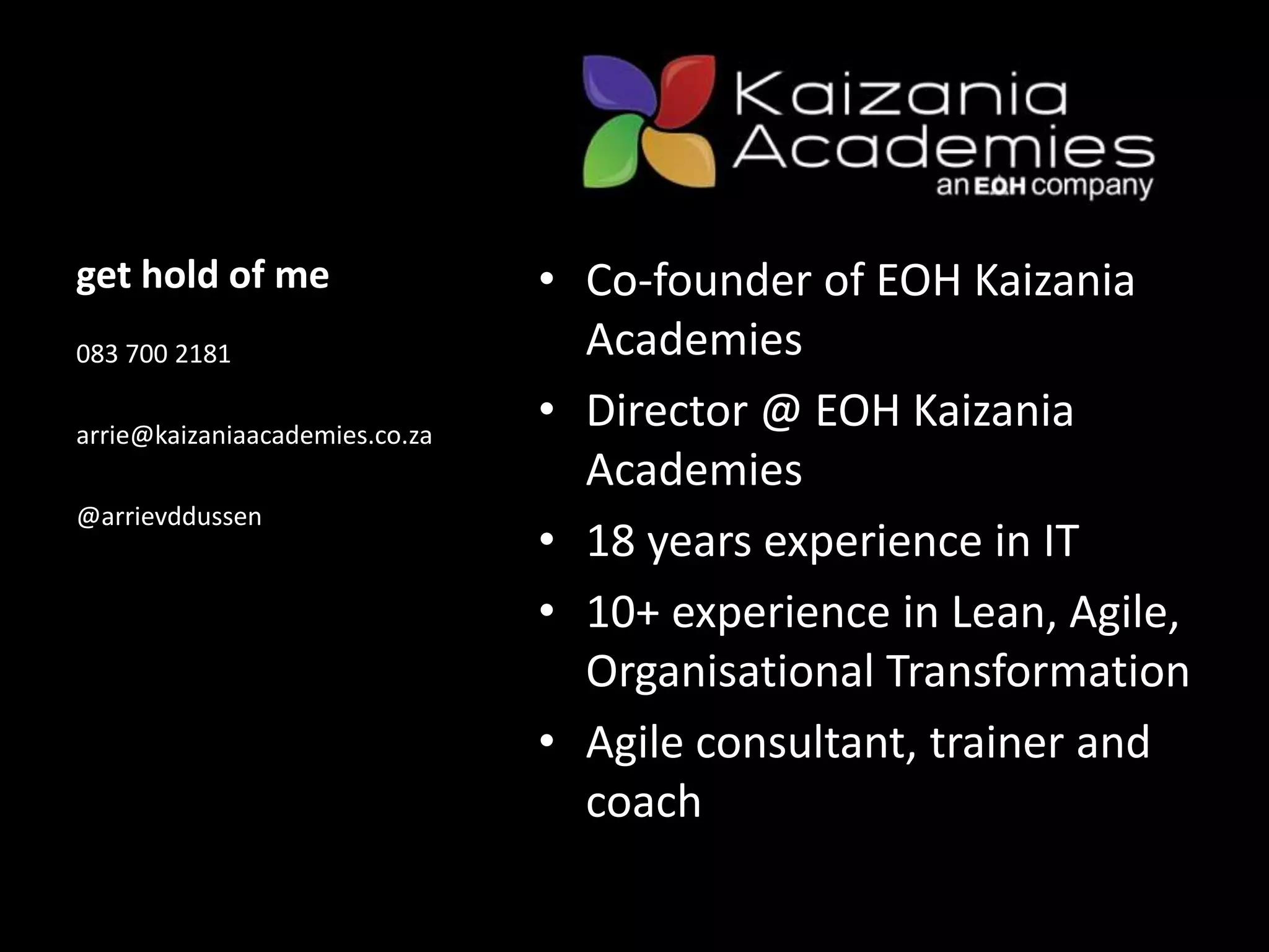 get hold of me • Co-founder of EOH Kaizania
Academies
• Director @ EOH Kaizania
Academies
• 18 years experience in IT
• 10+ experience in Lean, Agile,
Organisational Transformation
• Agile consultant, trainer and
coach
083 700 2181
arrie@kaizaniaacademies.co.za
@arrievddussen
 