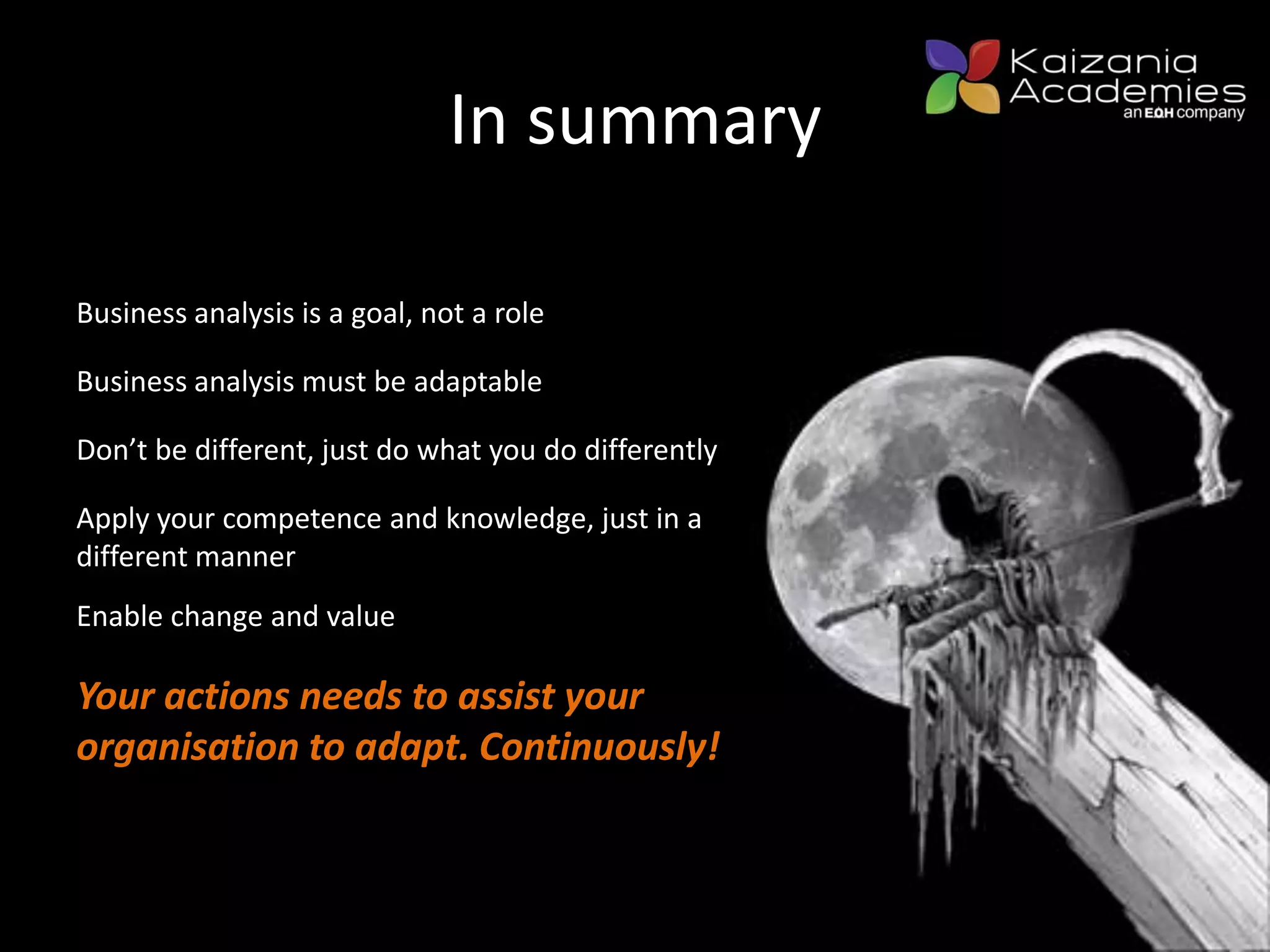 In summary
Business analysis is a goal, not a role
Business analysis must be adaptable
Don’t be different, just do what you do differently
Enable change and value
Apply your competence and knowledge, just in a
different manner
Your actions needs to assist your
organisation to adapt. Continuously!
 