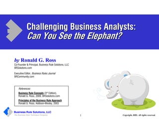 Challenging Business Analysts:
             Can You See the Elephant?

by Ronald G. Ross
Co-Founder & Principal, Business Rule Solutions, LLC
BRSolutions.com

Executive Editor, Business Rules Journal
BRCommunity.com



    References:
    Business Rule Concepts (3rd Edition),
    Ronald G. Ross, 2009, BRSolutions.com
    Principles of the Business Rule Approach
    Ronald G. Ross, Addison-Wesley, 2003


Business Rule Solutions, LLC
The Business Rule Technique Company                    1   Copyright, BRS. All rights reserved.
 