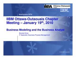 WebSphere BPM

IIBM Ottawa-Outaouais Chapter
Meeting – January 19th, 2010
Business Modeling and the Business Analyst
         Brenda Hines
         IT Specialist, Business Process Management




                                                      © 2009 IBM Corporation
 