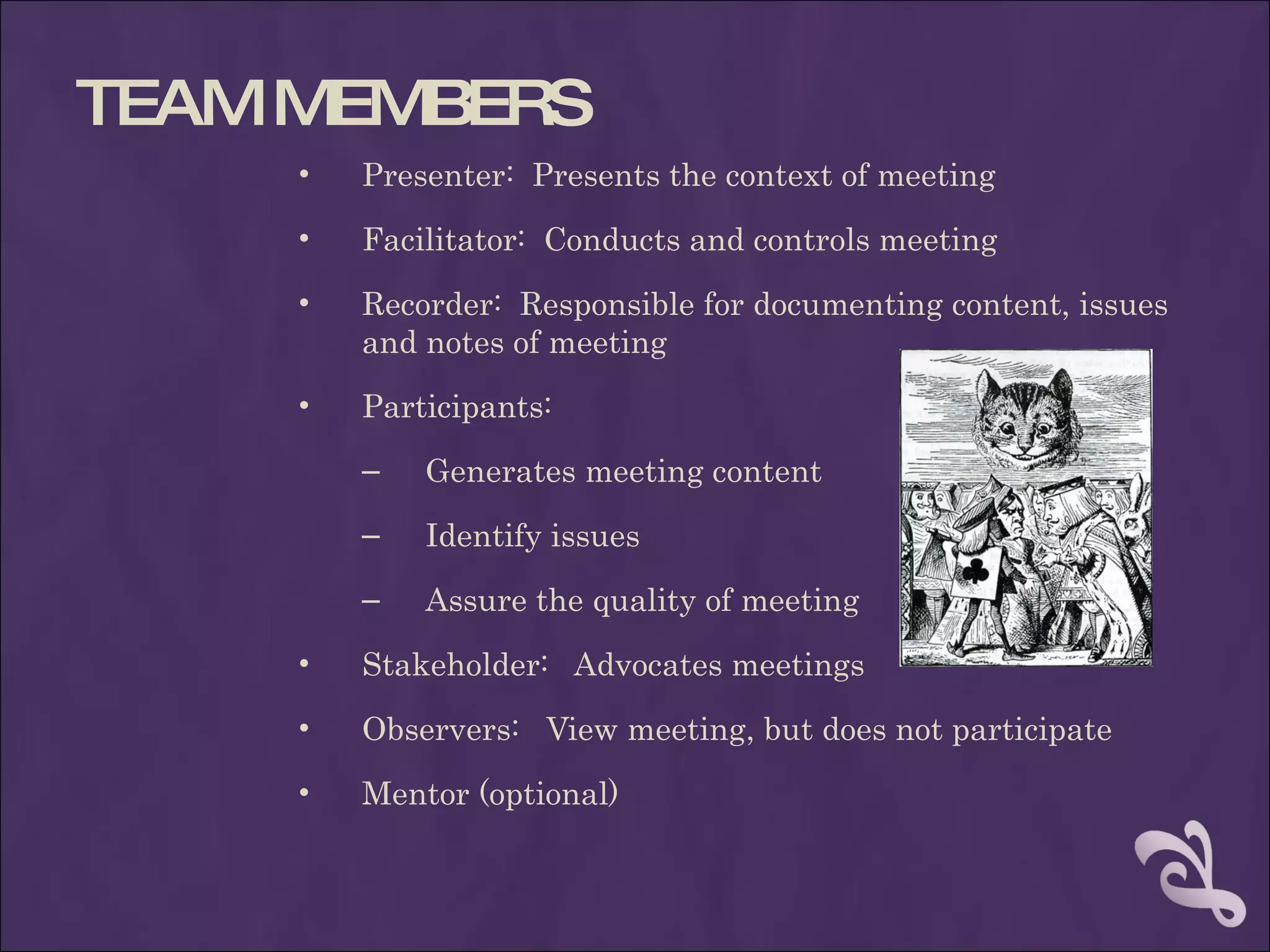 TEAM MEMBERS
     •   Presenter: Presents the context of meeting
     •   Facilitator: Conducts and controls meeting
     •   Recorder: Responsible for documenting content, issues
         and notes of meeting
     •   Participants:
         –   Generates meeting content
         –   Identify issues
         –   Assure the quality of meeting
     •   Stakeholder: Advocates meetings
     •   Observers: View meeting, but does not participate
     •   Mentor (optional)
 