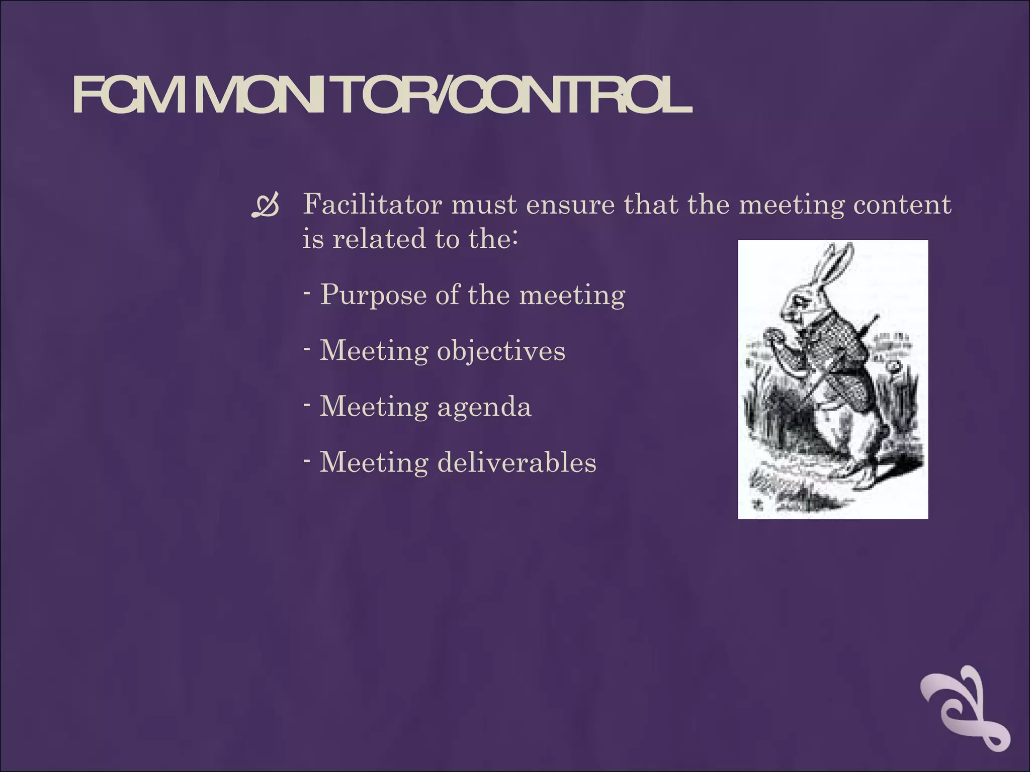 FC MONITOR/C
  M         ONTROL
      Facilitator must ensure that the meeting content
       is related to the:
        - Purpose of the meeting
        - Meeting objectives
        - Meeting agenda
        - Meeting deliverables
 