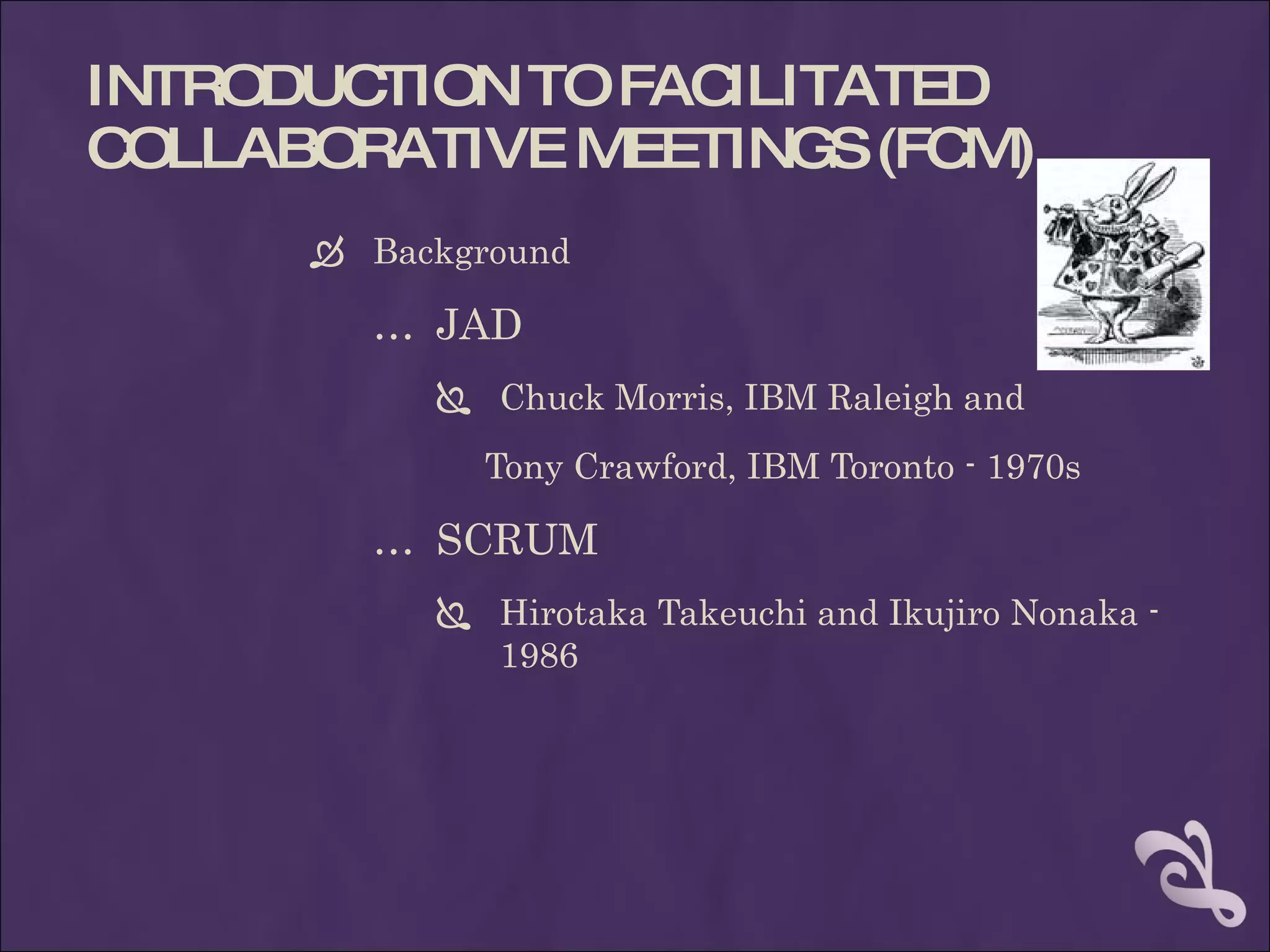 INTRODUCTION TO FACILITATED
COLLABORATIVE MEETINGS (FCM)
       Background

        … JAD
            Chuck Morris, IBM Raleigh and

              Tony Crawford, IBM Toronto - 1970s

        … SCRUM
            Hirotaka Takeuchi and Ikujiro Nonaka -
             1986
 