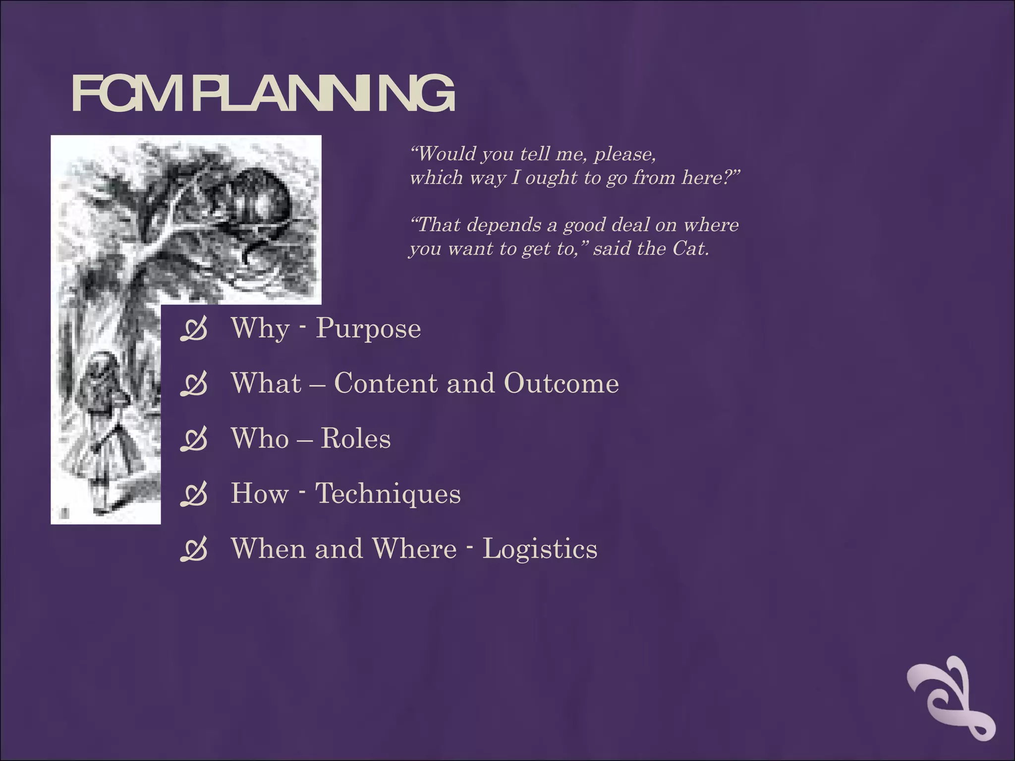 FC P
  M LANNING
                   “Would you tell me, please,
                   which way I ought to go from here?”

                   “That depends a good deal on where
                   you want to get to,” said the Cat.


    Why - Purpose
    What – Content and Outcome
    Who – Roles
    How - Techniques
    When and Where - Logistics
 