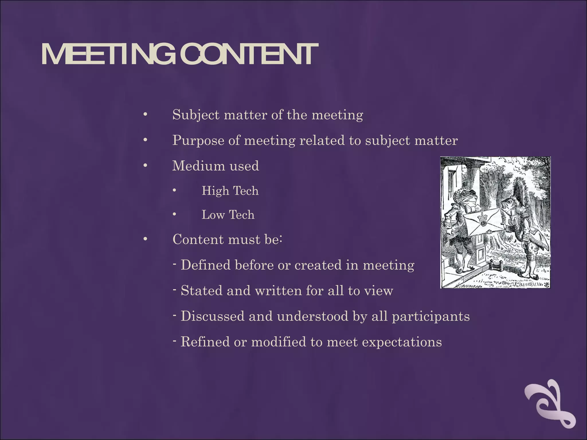 MEETING CONTENT
     •   Subject matter of the meeting
     •   Purpose of meeting related to subject matter
     •   Medium used
         •   High Tech
         •   Low Tech

     •   Content must be:
         - Defined before or created in meeting
         - Stated and written for all to view
         - Discussed and understood by all participants
         - Refined or modified to meet expectations
 