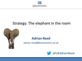 Strategy: The elephant in the room
Adrian Reed
adrian.reed@blackmetric.co.uk
@UKAdrianReed
 