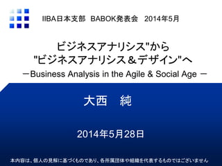 ビジネスアナリシス"から
"ビジネスアナリシス＆デザイン"へ
－Business Analysis in the Agile & Social Age －
大西 純
IIBA日本支部 BABOK発表会 2014年5月
本内容は、個人の見解に基づくものであり、各所属団体や組織を代表するものではございません
2014年5月28日
 