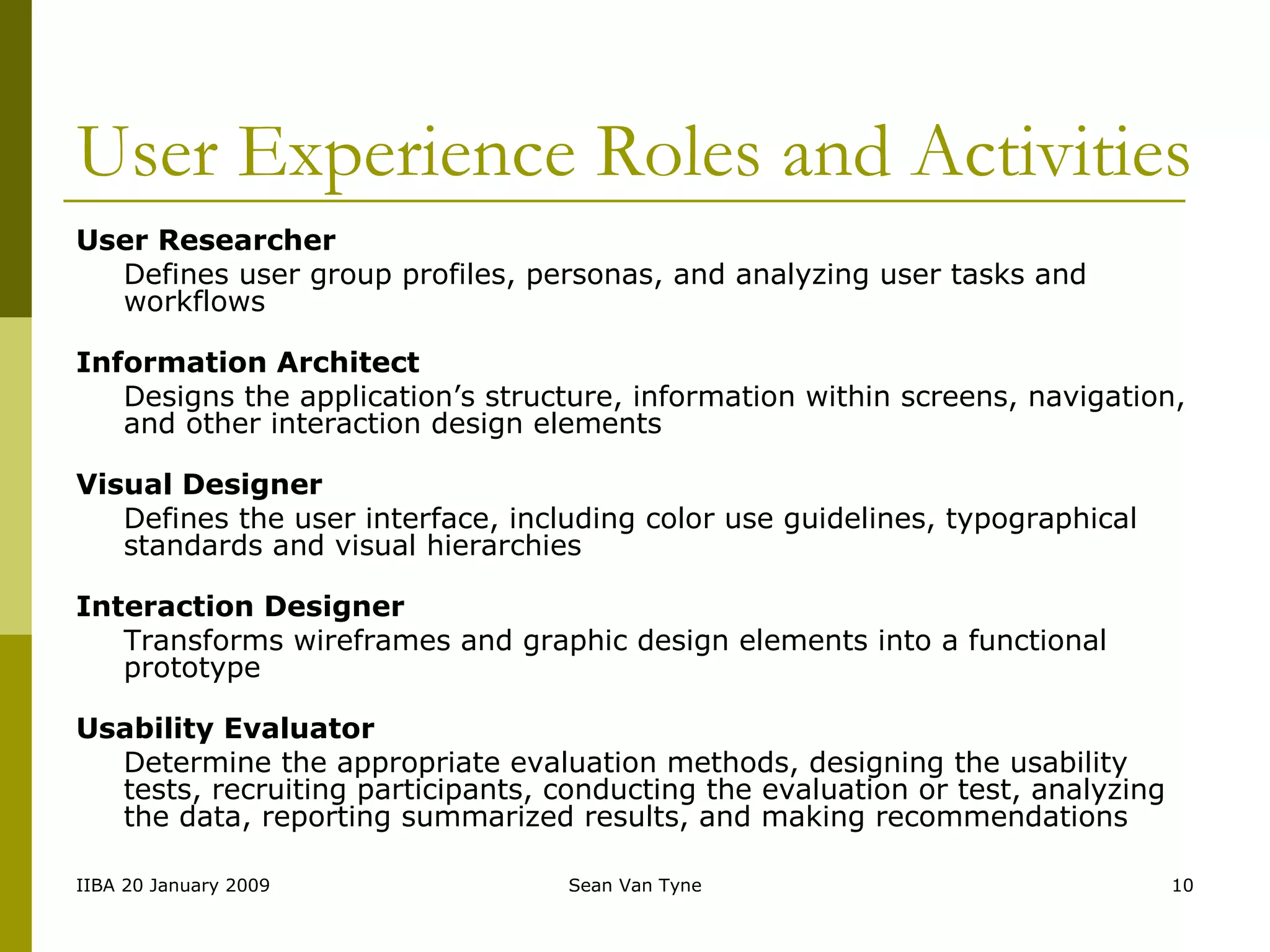 User Experience Roles and Activities User Researcher   Defines user group profiles, personas, and analyzing user tasks and workflows Information Architect Designs the application’s structure, information within screens, navigation, and other interaction design elements Visual Designer Defines the user interface, including color use guidelines, typographical standards and visual hierarchies Interaction Designer Transforms wireframes and graphic design elements into a functional prototype Usability Evaluator Determine the appropriate evaluation methods, designing the usability tests, recruiting participants, conducting the evaluation or test, analyzing the data, reporting summarized results, and making recommendations 