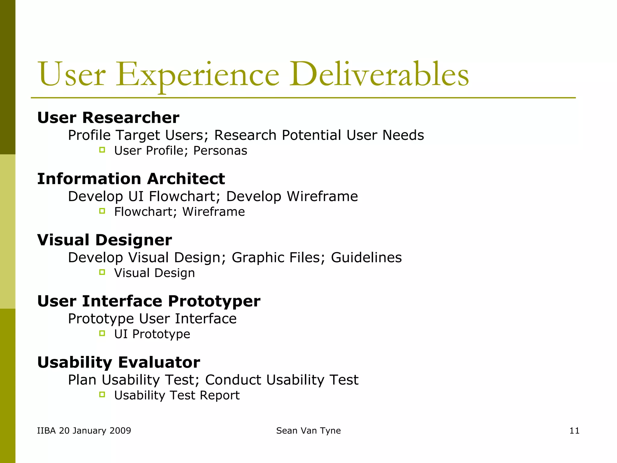 User Experience Deliverables User Researcher Profile Target Users; Research Potential User Needs User Profile; Personas Information Architect   Develop UI Flowchart; Develop Wireframe Flowchart; Wireframe Visual Designer Develop Visual Design; Graphic Files; Guidelines Visual Design User Interface Prototyper Prototype User Interface UI Prototype Usability Evaluator Plan Usability Test; Conduct Usability Test Usability Test Report 