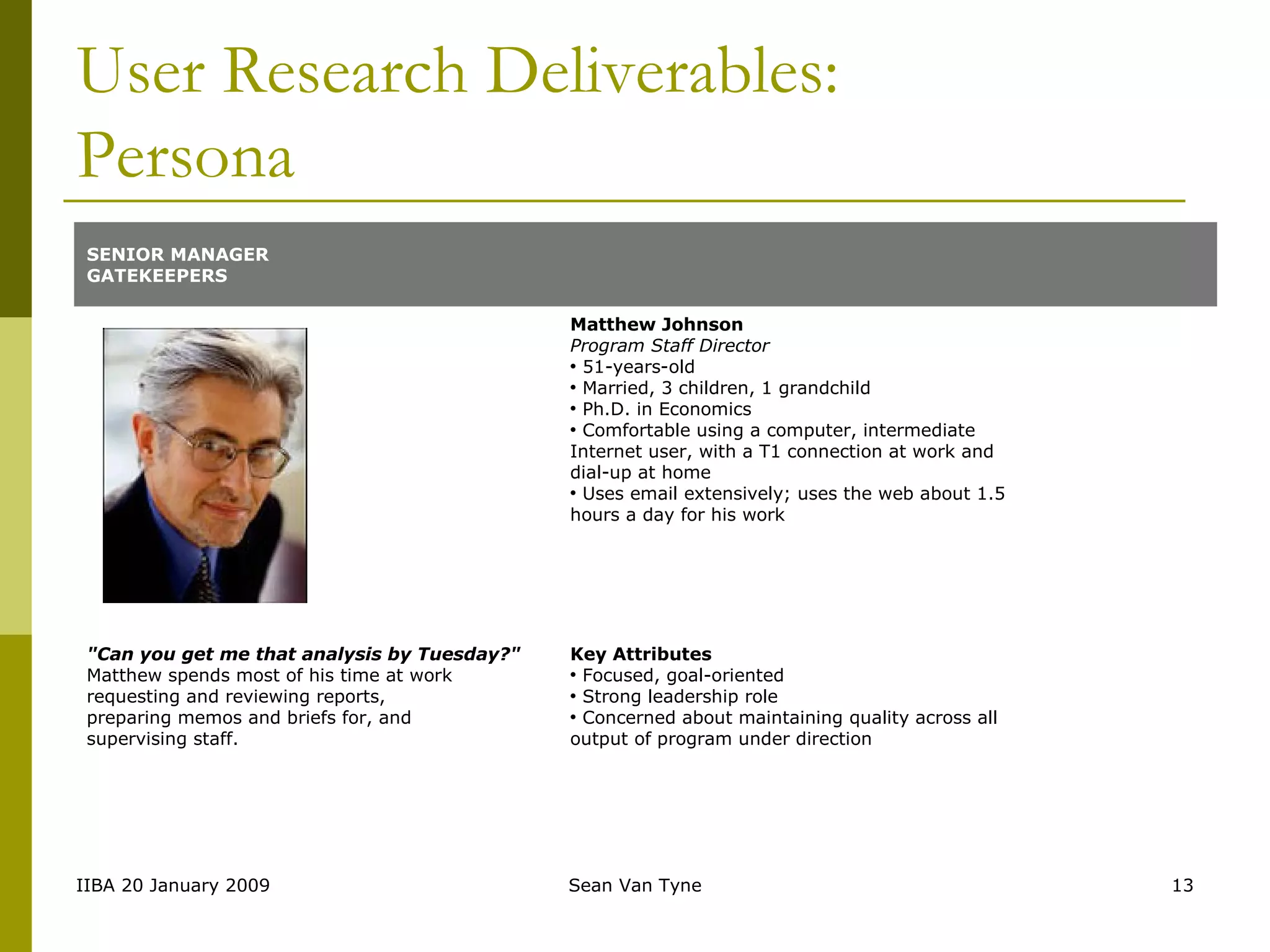 User Research Deliverables: Persona SENIOR MANAGER GATEKEEPERS   Matthew Johnson Program Staff Director 51-years-old Married, 3 children, 1 grandchild Ph.D. in Economics Comfortable using a computer, intermediate Internet user, with a T1 connection at work and dial-up at home  Uses email extensively; uses the web about 1.5 hours a day for his work "Can you get me that analysis by Tuesday?" Matthew spends most of his time at work requesting and reviewing reports, preparing memos and briefs for, and  supervising staff.  Key Attributes Focused, goal-oriented Strong leadership role Concerned about maintaining quality across all output of program under direction 