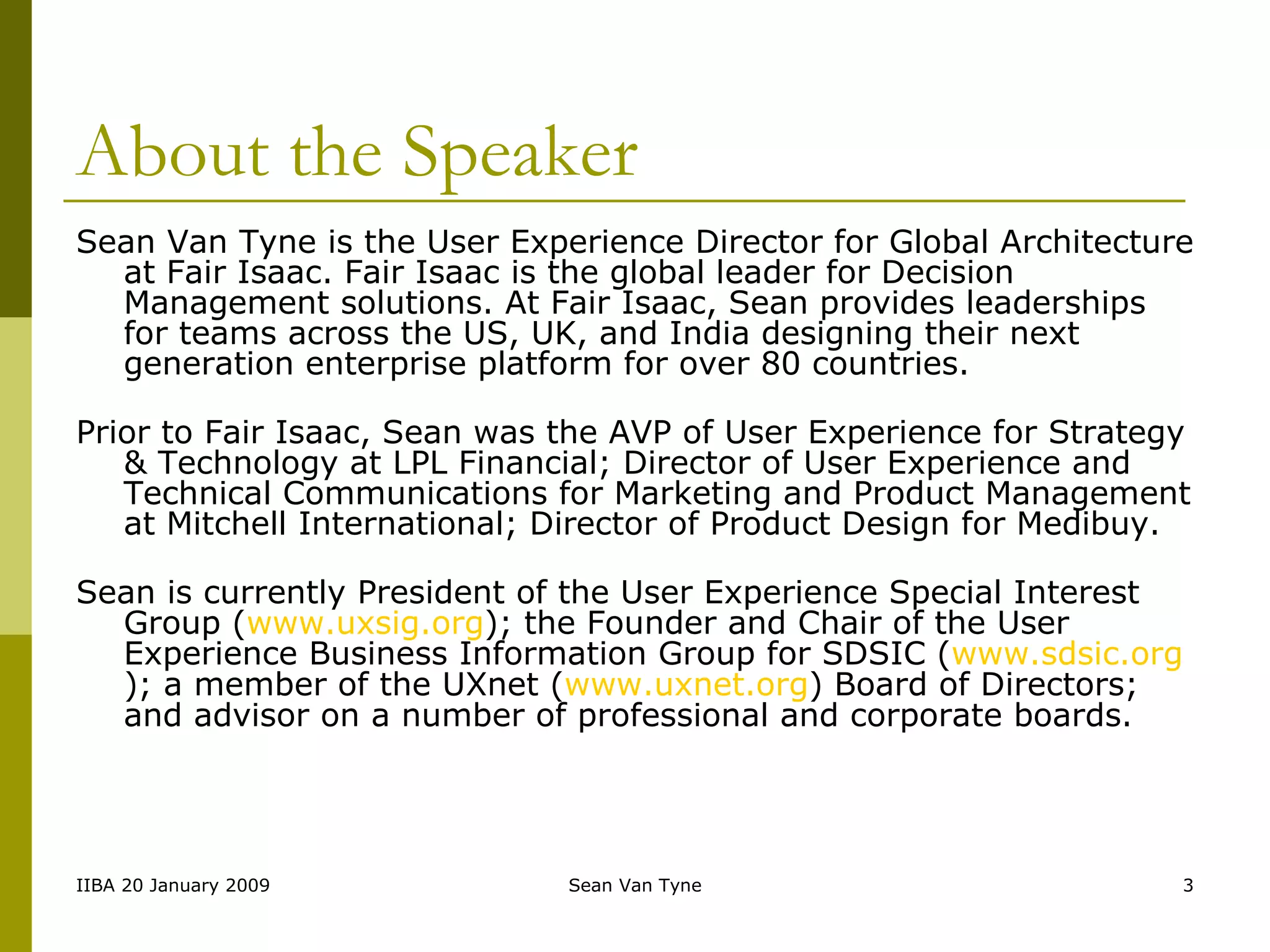 About the Speaker Sean Van Tyne is the User Experience Director for Global Architecture at Fair Isaac. Fair Isaac is the global leader for Decision Management solutions. At Fair Isaac, Sean provides leaderships for teams across the US, UK, and India designing their next generation enterprise platform for over 80 countries. Prior to Fair Isaac, Sean was the AVP of User Experience for Strategy & Technology at LPL Financial; Director of User Experience and Technical Communications for Marketing and Product Management at Mitchell International; Director of Product Design for Medibuy. Sean is currently President of the User Experience Special Interest Group ( www.uxsig.org ); the Founder and Chair of the User Experience Business Information Group for SDSIC ( www.sdsic.org ); a member of the UXnet ( www.uxnet.org ) Board of Directors; and advisor on a number of professional and corporate boards.  