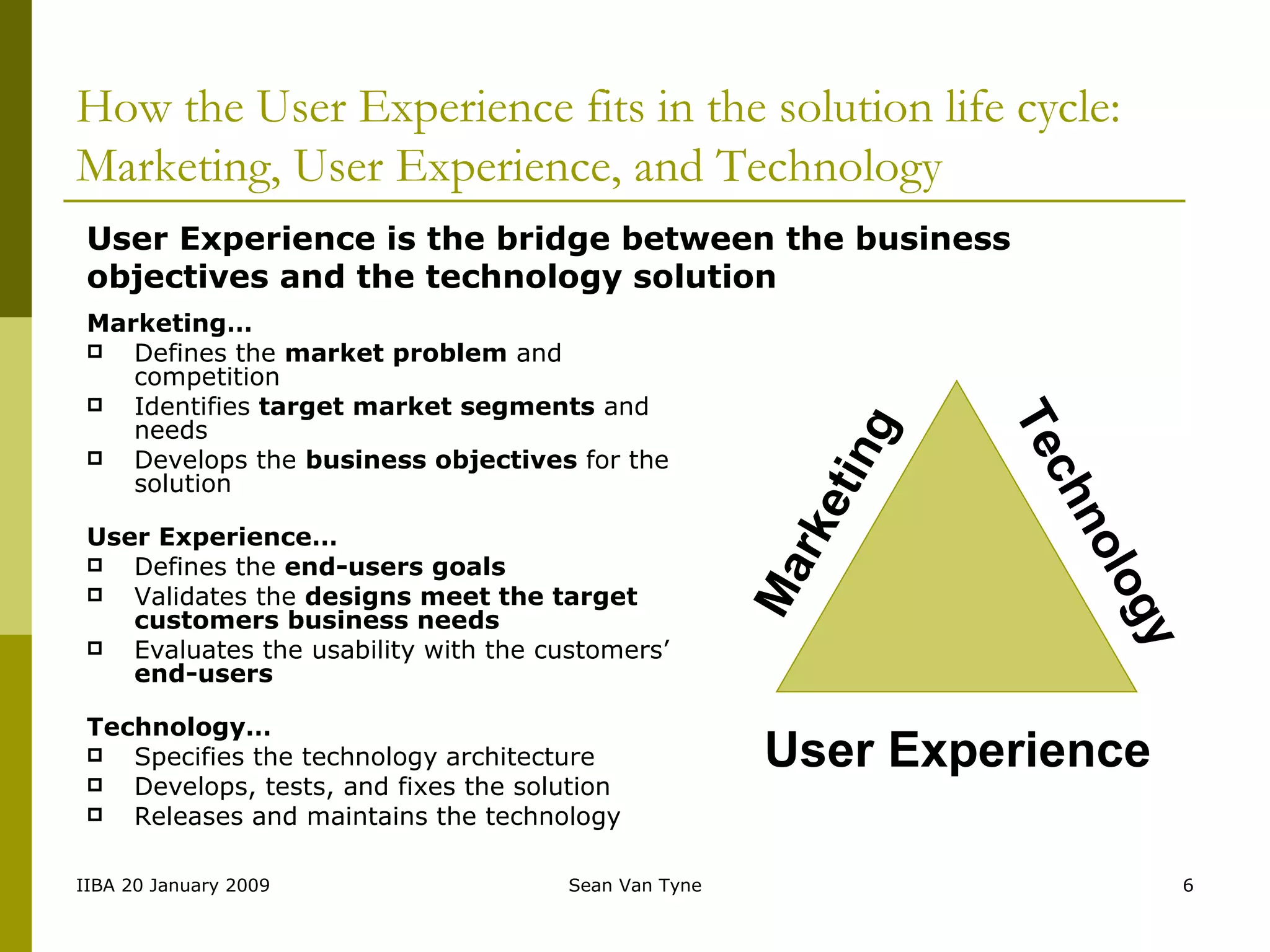How the User Experience fits in the solution life cycle: Marketing, User Experience, and Technology Marketing… Defines the  market problem  and competition Identifies  target market segments  and needs Develops the  business objectives  for the solution User Experience… Defines the  end-users goals Validates the  designs meet the target customers business needs Evaluates the usability with the customers’  end-users Technology… Specifies the technology   architecture Develops, tests, and fixes the solution Releases and maintains the technology Marketing Technology User Experience User Experience is the bridge between the business objectives and the technology solution 
