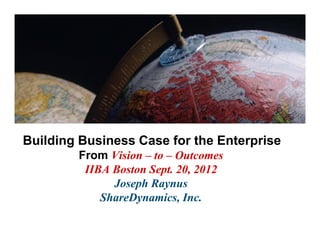 Building Business Case for the Enterprise
        From Vision – to – Outcomes
         IIBA Boston Sept. 20, 2012
              Joseph Raynus
            ShareDynamics, Inc.
 