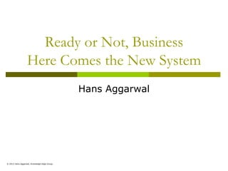 Ready or Not, Business
                  Here Comes the New System
                                             Hans Aggarwal




© 2012 Hans Aggarwal, Knowledge Edge Group
 