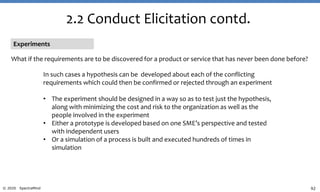 92© 2020 SpectraMind
2.2 Conduct Elicitation contd.
Experiments
What if the requirements are to be discovered for a product or service that has never been done before?
In such cases a hypothesis can be developed about each of the conflicting
requirements which could then be confirmed or rejected through an experiment
• The experiment should be designed in a way so as to test just the hypothesis,
along with minimizing the cost and risk to the organization as well as the
people involved in the experiment
• Either a prototype is developed based on one SME’s perspective and tested
with independent users
• Or a simulation of a process is built and executed hundreds of times in
simulation
 