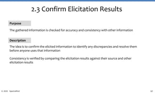 97© 2020 SpectraMind
2.3 Confirm Elicitation Results
Purpose
The gathered information is checked for accuracy and consistency with other information
Description
The idea is to confirm the elicited information to identify any discrepancies and resolve them
before anyone uses that information
Consistency is verified by comparing the elicitation results against their source and other
elicitation results
 