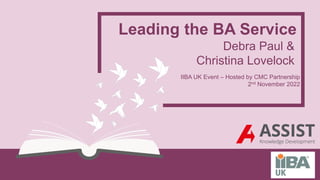 Leading the BA Service
Debra Paul &
Christina Lovelock
IIBA UK Event – Hosted by CMC Partnership
2nd November 2022
 