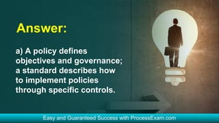 Answer:
a) A policy defines
objectives and governance;
a standard describes how
to implement policies
through specific controls.
 