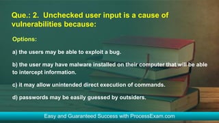 Que.: 2. Unchecked user input is a cause of
vulnerabilities because:
Options:
a) the users may be able to exploit a bug.
b) the user may have malware installed on their computer that will be able
to intercept information.
c) it may allow unintended direct execution of commands.
d) passwords may be easily guessed by outsiders.
 
