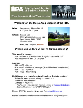 Washington DC Metro Area Chapter of the IIBA
When: Wednesday, November 10
6:00 p.m. – 8:00 p.m.
Where: Fannie Mae
3900 Wisconsin Avenue, NW
Washington, D.C. 20016
(Directions below)
Metro stop: Tenleytown, Red LIne
Please join us for our first re-launch meeting!
This month’s speaker:
Marcos Ferrer – “Can Business Analysis Save the World?”
Past President of IIBA DC Chapter
Agenda:
6:00 – 6:30 – Signup
6:30 – 6:45 – Welcome Message (Board Members Introductions)
6:45 – 7:30 – Speaker
7:30 – 8:00 – Networking
Light Dinner and refreshments will begin at 6:30 at a cost of:
$10.00 for members and joining non-members
$15.00 for non-members
Methods of Payment:
• PayPal.com – make payment via email address to Treasurer@iibadc.org
• Cash or Check made out to “IIBA DC Chapter”
Please RSVP by Monday, November 8 at event@iibadc.org
Please forward to others interested in the IIBA or bring colleagues.
 