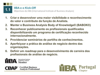 IIBA e o Kick-OffObjectivosdo IIBA (International Institute of Business Analysis)1.1Criar e desenvolver uma maior visibilidade e reconhecimento do valor e contributo da função de Analista.Manter o BusinessAnalysisBodyofKnowledge® (BABOK®)Reconhecer publicamente os profissionais qualificados disponibilizando um programa de certificação reconhecido internacionalmente.Providenciar seminários de partilha de conhecimentos.Aperfeiçoar a prática de análise de negócio dentro das organizações.Definir um roadmap para o desenvolvimento de carreira dos profissionais de análise de negócio.
