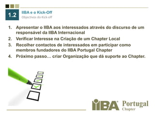 IIBA e o Kick-OffObjectivos do Kick-off1.2Apresentar o IIBA aos interessados através do discurso de um responsável da IIBA InternacionalVerificar Interesse na Criação de um Chapter LocalRecolher contactos de interessados em participar como membros fundadores do IIBA Portugal ChapterPróximo passo… criar Organização que dá suporte ao Chapter.