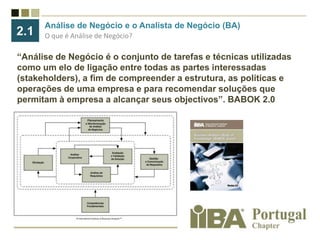 Análise de Negócio e o Analista de Negócio (BA) O que é Análise de Negócio?2.1“Análise de Negócio é o conjunto de tarefas e técnicas utilizadas como um elo de ligação entre todas as partes interessadas (stakeholders), a fim de compreender a estrutura, as políticas e operações de uma empresa e para recomendar soluções que permitam à empresa a alcançar seus objectivos”. BABOK 2.0