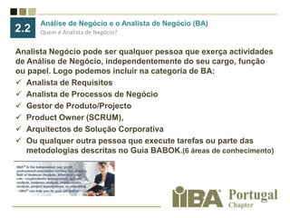 Análise de Negócio e o Analista de Negócio (BA) Quem é Analista de Negócio?2.2Analista Negócio pode ser qualquer pessoa que exerça actividades de Análise de Negócio, independentemente do seu cargo, função ou papel. Logo podemos incluir na categoria de BA:Analista de Requisitos