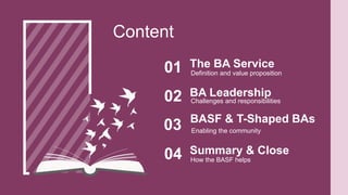 Definition and value proposition
The BA Service
01
Content
Challenges and responsibilities
BA Leadership
02
Enabling the community
BASF & T-Shaped BAs
03
How the BASF helps
Summary & Close
04
 