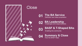 Definition and value proposition
The BA Service
01
Close
Challenges and responsibilities
BA Leadership
02
Enabling the community
BASF & T-Shaped BAs
03
How the BASF helps
Summary & Close
04
 